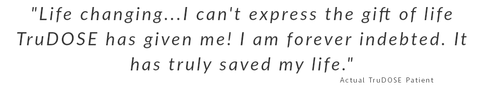 "Life changing...I can't express the gift of life TruDOSE has given me! I am forever indebted. It has truly saved my life." Actual TruDOSE Patient 